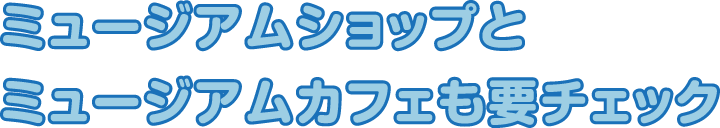 ミュージアムショップとミュージアムカフェも要チェック