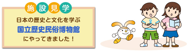 施設見学 日本の歴史と文化を学ぶ 国立歴史民俗博物館 にやってきました!