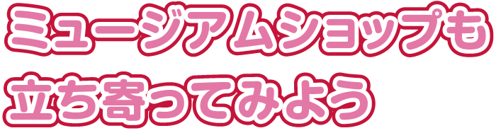 ミュージアムショップも立ち寄ってみよう