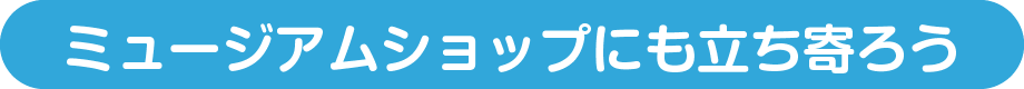 ミュージアムショップにも立ち寄ろう