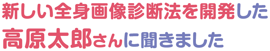 新しい全身画像診断法を開発した高原太郎さんに聞きました